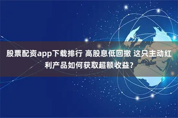 股票配资app下载排行 高股息低回撤 这只主动红利产品如何获取超额收益？