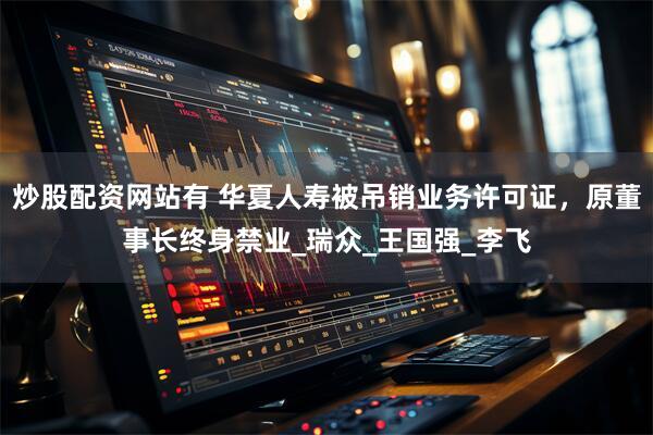炒股配资网站有 华夏人寿被吊销业务许可证,原董事长终身禁业_瑞众_王国强_李飞