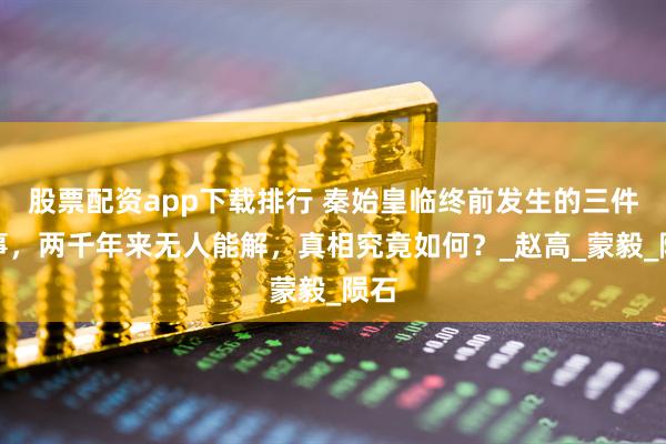 股票配资app下载排行 秦始皇临终前发生的三件异事,两千年来无人能解,真相究竟如何?_赵高_蒙毅_陨石