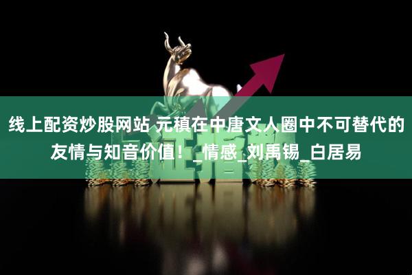 线上配资炒股网站 元稹在中唐文人圈中不可替代的友情与知音价值!_情感_刘禹锡_白居易