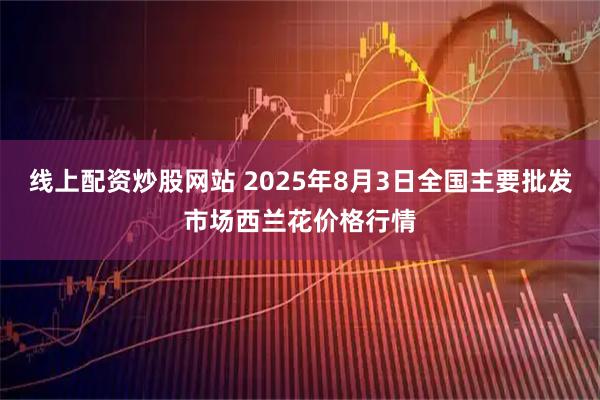 线上配资炒股网站 2025年8月3日全国主要批发市场西兰花价格行情