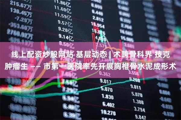 线上配资炒股网站 基层动态 | 术跨骨科界 技克肿瘤生 —— 市第一医院率先开展胸椎骨水泥成形术