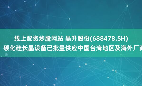 线上配资炒股网站 晶升股份(688478.SH)：碳化硅长晶设备已批量供应中国台湾地区及海外厂商