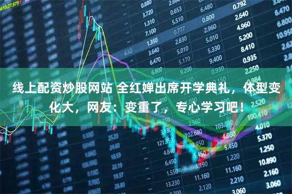 线上配资炒股网站 全红婵出席开学典礼,体型变化大,网友:变重了,专心学习吧!