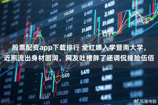 股票配资app下载排行 全红婵入学暨南大学，近照流出身材圆润，网友吐槽胖了还调侃撞脸伍佰