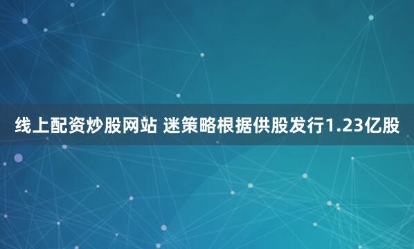 线上配资炒股网站 迷策略根据供股发行1.23亿股