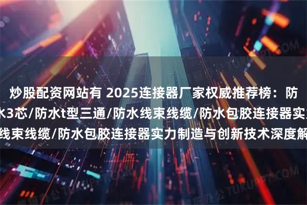 炒股配资网站有 2025连接器厂家权威推荐榜:防水/m12防水/m8/防水3芯/防水t型三通/防水线束线缆/防水包胶连接器实力制造与创新技术深度解析