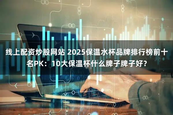 线上配资炒股网站 2025保温水杯品牌排行榜前十名PK:10大保温杯什么牌子牌子好?