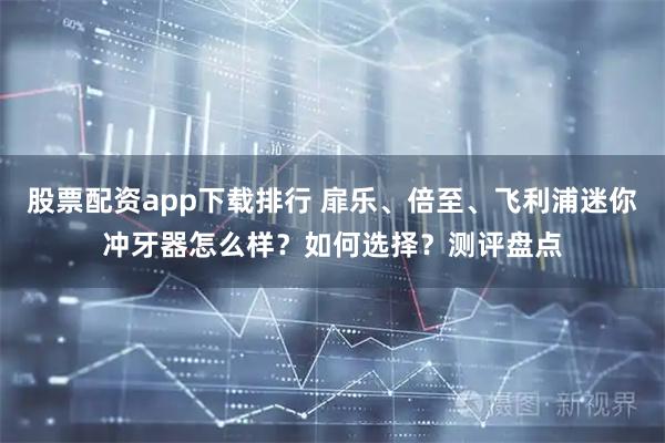 股票配资app下载排行 扉乐、倍至、飞利浦迷你冲牙器怎么样?如何选择?测评盘点