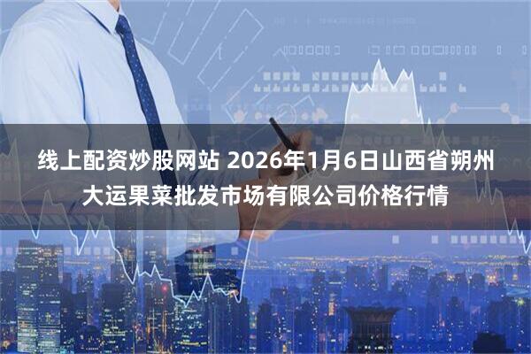 线上配资炒股网站 2026年1月6日山西省朔州大运果菜批发市场有限公司价格行情